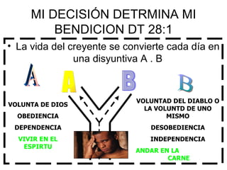 MI DECISIÓN DETRMINA MI BENDICION DT 28:1 La vida del creyente se convierte cada día en una disyuntiva A . B B A VOLUNTAD DEL DIABLO O LA VOLUNTD DE UNO MISMO DESOBEDIENCIA INDEPENDENCIA ANDAR EN LA  CARNE VOLUNTA DE DIOS OBEDIENCIA DEPENDENCIA VIVIR EN EL ESPIRTU A B 
