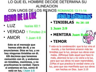 LO QUE EL HOMBRE DECIDE DETERMINA SU ALINEACION  CON UNOS DE LOS REINOS  ROMANOS 13:11-14 LUZ  Isaías 60:1 VERDAD  1 Timoteo 2:4 AMOR  1 Juan 4:8 Y esta es la condenación: que la luz vino al mundo, y los hombres amaron más las tinieblas que la luz, porque sus obras eran malas. 20Porque todo aquel que hace lo malo, aborrece la luz y no viene a la luz, para que sus obras no sean reprendidas. 21Mas el que practica la verdad viene a la luz, para que sea manifiesto que sus obras son hechas en Dios. Juan 3:19 REINO DE LA LUZ REINO DE LASTINIEBLAS Este es el mensaje que hemos oído de él, y os anunciamos: Dios es luz, y no hay ningunas tinieblas en él. 6Si decimos que tenemos comunión con él, y andamos en tinieblas, mentimos, y no practicamos la verdad; 7pero si andamos en luz, como él está en luz,  i Juan 1:5 TINIEBLAS  Hc 26 :18 1 Juan 2:9 MENTIRA  Juan 8:44 TEMOR  