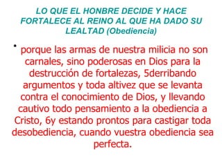 LO QUE EL HONBRE DECIDE Y HACE FORTALECE AL REINO AL QUE HA DADO SU LEALTAD (Obediencia) porque las armas de nuestra milicia no son carnales, sino poderosas en Dios para la destrucción de fortalezas, 5derribando argumentos y toda altivez que se levanta contra el conocimiento de Dios, y llevando cautivo todo pensamiento a la obediencia a Cristo, 6y estando prontos para castigar toda desobediencia, cuando vuestra obediencia sea perfecta. 