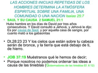 LAS ACCIONES INICUAS REPETIDAS DE LOS HOMBRES DETERMINA LA ATMÓSFERA ESPIRITUAL SOBRE UNA FAMILIA, UNA COMUNIDAD O UNA NACION  Isaías 25:7 SAUL Y SU CAUSA  2 SAMUEL 21:1 Hubo hambre en los días de David por tres años consecutivos. Y David consultó a Jehová, y Jehová le dijo: Es por  causa   de Saúl,  y por aquella casa de sangre, por cuanto mató a los gabaonitas Dt,28:23  23 Y los cielos que están sobre tu cabeza serán de bronce, y la tierra que está debajo de ti, de hierro.  JOB 37:19  Muéstranos qué le hemos de decir; Porque nosotros no podemos ordenar las ideas a causa de las tinieblas ( G obernadores de las tinieblas Ef. 6:12) 