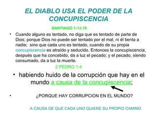 EL DIABLO USA EL PODER DE LA CONCUPISCENCIA SANTIAGO 1:13.15 Cuando alguno es tentado, no diga que es tentado de parte de Dios; porque Dios no puede ser tentado por el mal, ni él tienta a nadie;  sino que cada uno es tentado, cuando de su propia  concupiscencia  es atraído y seducido. Entonces la concupiscencia, después que ha concebido, da a luz el pecado; y el pecado, siendo consumado, da a luz la muerte. 2 PEDRO 1:4  habiendo huido de la corrupción que hay en el mundo  a causa de la concupiscencia ; ¿PORQUE HAY CORRUPCION EN EL MUNDO? A CAUSA DE QUE CADA UNO QUIERE SU PROPIO CAMINO 