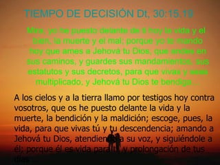 TIEMPO DE DECISIÓN Dt, 30:15.19 Mira, yo he puesto delante de ti hoy la vida y el bien, la muerte y el mal; porque yo te mando hoy que ames a Jehová tu Dios, que andes en sus caminos, y guardes sus mandamientos, sus estatutos y sus decretos, para que vivas y seas multiplicado, y Jehová tu Dios te bendiga… A los cielos y a la tierra llamo por testigos hoy contra vosotros, que os he puesto delante la vida y la muerte, la bendición y la maldición; escoge, pues, la vida, para que vivas tú y tu descendencia; amando a Jehová tu Dios, atendiendo a su voz, y siguiéndole a él; porque él es vida para ti, y prolongación de tus días …  