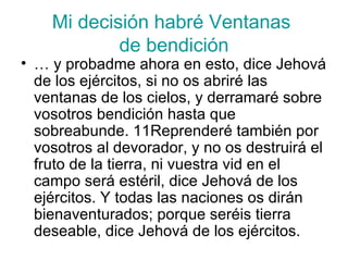 Mi decisión habré Ventanas  de bendición …  y probadme ahora en esto, dice Jehová de los ejércitos, si no os abriré las ventanas de los cielos, y derramaré sobre vosotros bendición hasta que sobreabunde. 11Reprenderé también por vosotros al devorador, y no os destruirá el fruto de la tierra, ni vuestra vid en el campo será estéril, dice Jehová de los ejércitos. Y todas las naciones os dirán bienaventurados; porque seréis tierra deseable, dice Jehová de los ejércitos. 