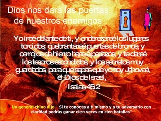 Dios nos dará las puertas de nuestros enemigos Yo ireé delante de ti, y enderezareé los lugares torcidos; quebrantareé puertas de bronce, y cerrojos de hierro hare é pedazos; y te dareé los tesoros escondidos, y los secretos muy guardados, para que sepas que yo soy Jehovaá, el Dios de Israel,  Isaias 45:2 Un general chino dijo :”  Si te conoces a ti mismo y a tu adversario con claridad podrás ganar cien veces en cien batallas” 