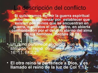 La descripción del conflicto Si quisiéramos definir la guerra espiritual deberíamos comenzar por  establecer que existen dos reinos que se encuentran en guerra, o puestos el uno al otro, en abierta confrontación por el destino eterno del alma de los hombres. Hechos 26:18 Un reino pertenece al diablo, que es llamado “el reino  de  las tinieblas” Juan 16: 11. Ef.2:2. El otro reino le pertenece a Dios, y es llamado el reino de la luz de Col 1:13 