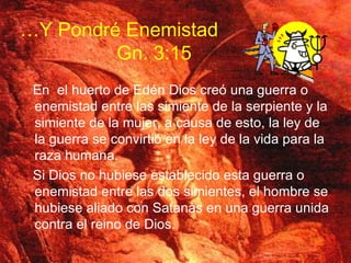 En  el huerto de Edén Dios creó una guerra o enemistad entre las simiente de la serpiente y la simiente de la mujer, a causa de esto, la ley de la guerra se convirtió en la ley de la vida para la raza humana. Si Dios no hubiese establecido esta guerra o enemistad entre las dos simientes, el hombre se hubiese aliado con Satanàs en una guerra unida contra el reino de Dios. … Y Pondré  Enemistad   Gn. 3:15 