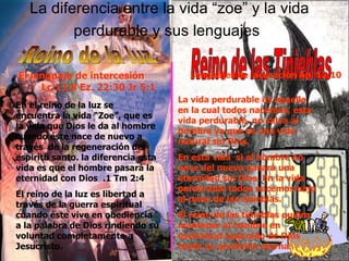 La diferencia entre la vida “zoe” y la vida perdurable y sus lenguajes   Reino de la luz Reino de las Tinieblas En el reino de la luz se encuentra la vida “Zoe”, que es la vida que Dios le da al hombre cuando éste nace de nuevo a través  de la regeneración del espíritu santo. la diferencia esta vida es que el hombre pasará la eternidad con Dios  .1 Tm 2:4 El reino de la luz es libertad a través de la guerra espiritual cuando éste vive en obediencia a la palabra de Dios rindiendo su voluntad completamente a Jesucristo. La vida perdurable es aquella en la cual todos nacemos, esta vida perdurable, no salva al hombre ya que es una vida natural sin Dios. En esta vida  si el hombre no nace del nuevo pasará una eternidad sin Dios. En la vida perdurable todos nacemos bajo el reino de las tinieblas. El reino de las tinieblas quiere mantener al hombre en esclavitud separado de Dios hasta su perdición eterna Lenguajes de  acusación Ap. 12:10 El lenguaje de intercesión  Lc 12:8 Ez. 22:30 Jr 5:1 