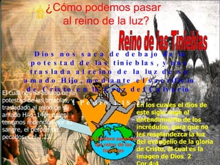 ¿ Cómo podemos pasar   al reino de la luz? Reino de las Tinieblas En los cuales el dios de este siglo cegó el entendimiento de los incrédulos, para que no les resplandezca la luz del evangelio de la gloria de Cristo, el cual es la imagen de Dios  2 Cor.4:4 El cual nos ha librado de la potestad de las tinieblas, y trasladado al reino de su amado Hijo, 14en quien tenemos redención por su sangre, el perdón de pecados. Col 1.13 El hombre saliendo del reino de las tinieblas Dios nos saca de debajo de la potestad de las tinieblas, y nos traslada al reino de la luz de su amado Hijo, mediante el sacrificio de Cristo en la Cruz del Calvario   1 Pedro 1:18,19 