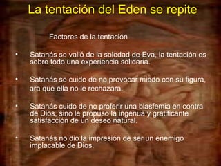 La tentación del Eden se repite Factores de la tentación Satanás se valió de la soledad de Eva, la tentación es sobre todo una experiencia solidaria. Satanás se cuido de no provocar miedo con su figura,  ara que ella no le rechazara. Satanás cuido de no proferir una blasfemia en contra de Dios, sino le propuso la ingenua y gratificante satisfacción de un deseo natural. Satanás no dio la impresión de ser un enemigo implacable de Dios.   