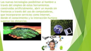 Las nuevas tecnologías posibilitan al hombre a 
través del empleo de estas herramientas 
construidas artificialmente, abrir un mundo sin 
fronteras a través del uso de computadoras, 
que incorporaron servicios como Internet, 
donde el conocimiento y la interacción humana 
superan las distancias. 
 
