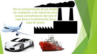 Por la contaminación de los medios 
de transporte y las industrias estos 
causan contaminación del aire el 
cual lleva a la destrucción de la 
capa de ozono. 
 