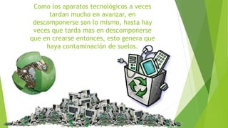 Como los aparatos tecnológicos a veces 
tardan mucho en avanzar, en 
descomponerse son lo mismo, hasta hay 
veces que tarda mas en descomponerse 
que en crearse entonces, esto genera que 
haya contaminación de suelos. 
 