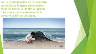 Por la contaminación de los aparatos 
tecnológicos la gente para destruir 
estos los hecha a los ríos o lagunas 
o incluso a mares causando así la 
contaminación de las aguas. 
 