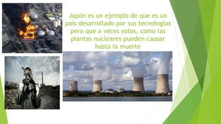 Japón es un ejemplo de que es un 
país desarrollado por sus tecnologías 
pero que a veces estos, como las 
plantas nucleares pueden causar 
hasta la muerte 
 