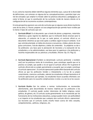 Es así, como los maestros deben identificar algunos elementos que, a pesar de la diversidad
de definiciones, son comunes en algunas de las conceptualizaciones y permiten tejer una
red de conceptos que amplían la mirada sobre las prácticas educativas y pedagógicas, así
como la forma en que la constitución de los currículos incide de manera directa en la
configuración de los escenarios escolares contemporáneos.
En esta perspectiva aparecen una serie de currículos que en algunos casos distan mucho los
unos de los otros; G. Posner, propone así una categorización que permite hacer visibles por
lo menos 5 tipos de currículos que son:
1. Currículo Oficial: Es el documento que a través de planes y programas, materiales
didácticos y guías registra los objetivos que la institución desee alcanzar para la
educación, al contrario de lo que se suele pensar, el currículo oficial es un
documento dinámico ya que está sujeto a cambios según lo exija el contexto. Es el
que está documentada en tablas de alcances o secuencias, sílabos, planes de clase,
guías curriculares, lista de objetivos y tablas de contenidos. Su propósito es dar a
los profesores una base para la planeación de lecciones y la evaluación de los
estudiantes y a los administradores una base para la supervisar a los profesores y
hacerlos responsables de sus prácticas y resultados. (Posner. Op. Cit. Pág.11)
2. Currículo Operacional: (También es denominado currículo pertinente o también
real) son las prácticas reales de la enseñanza, pues constituye aquello que en la
practica se cumple, que puede o no ser igual al currículo oficial. Por lo general el
currículo oficial solo se cumple parcialmente y esa parte que se cumple constituye
elcurrículo operacional. Elcurrículo operacional puede diferir bastante del currículo
oficial, ya que los profesores tienden a interpretarlos a la luz de su propio
conocimiento, creencias y actitudes, además los estudiantes influyen bastante en el
currículo operacional; por ejemplo, los estudiantes hacen acuerdos informales con
los profesores para no causarles complicaciones si estos a su vez no se las causan.
3. Currículo Oculto: Son los valores o normas institucionales no reconocidas
abiertamente, pero desarrolladas de manera implícita por los profesores o los
estudiantes. El currículo puede ocultar intenciones de índole religiosa, social,
político, de género, etc. El currículo oculto generalmente no es reconocido por los
funcionarios de las instituciones educativas, aunque pueden tener una profundidad
y un impacto en los estudiantes que cualquier otro currículo oficial u operacional.
Las lecciones que el currículo oculto enseña tratan acerca de roles sexuales,
comportamientos, políticos, religiosos, etc.
 