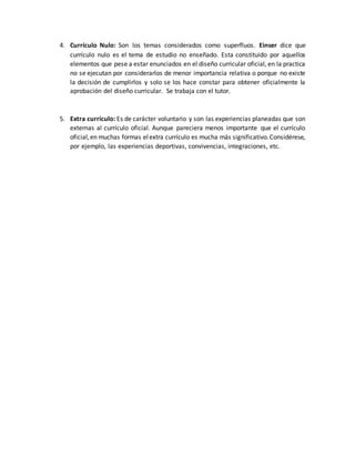 4. Currículo Nulo: Son los temas considerados como superfluos. Einser dice que
currículo nulo es el tema de estudio no enseñado. Esta constituido por aquellos
elementos que pese a estar enunciados en el diseño curricular oficial, en la practica
no se ejecutan por considerarlos de menor importancia relativa o porque no existe
la decisión de cumplirlos y solo se los hace constar para obtener oficialmente la
aprobación del diseño curricular. Se trabaja con el tutor.
5. Extra currículo: Es de carácter voluntario y son las experiencias planeadas que son
externas al currículo oficial. Aunque pareciera menos importante que el currículo
oficial,en muchas formas elextra currículo es mucha más significativo.Considérese,
por ejemplo, las experiencias deportivas, convivencias, integraciones, etc.
 
