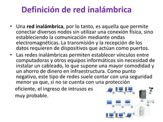Definición de red inalámbrica
• Una red inalámbrica, por lo tanto, es aquella que permite
  conectar diversos nodos sin utilizar una conexión física, sino
  estableciendo la comunicación mediante ondas
  electromagnéticas. La transmisión y la recepción de los
  datos requieren de dispositivos que actúan como puertos.
• Las redes inalámbricas permiten establecer vínculos entre
  computadoras y otros equipos informáticos sin necesidad de
  instalar un cableado, lo que supone una mayor comodidad y
  un ahorro de dinero en infraestructura. Como punto
  negativo, este tipo de redes suele contar con una seguridad
  menor ya que, si no se cuenta con una protección
  eficiente, el ingreso de intrusos es
  muy probable.
 