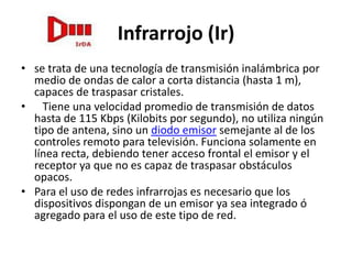 Infrarrojo (Ir)
• se trata de una tecnología de transmisión inalámbrica por
  medio de ondas de calor a corta distancia (hasta 1 m),
  capaces de traspasar cristales.
• Tiene una velocidad promedio de transmisión de datos
  hasta de 115 Kbps (Kilobits por segundo), no utiliza ningún
  tipo de antena, sino un diodo emisor semejante al de los
  controles remoto para televisión. Funciona solamente en
  línea recta, debiendo tener acceso frontal el emisor y el
  receptor ya que no es capaz de traspasar obstáculos
  opacos.
• Para el uso de redes infrarrojas es necesario que los
  dispositivos dispongan de un emisor ya sea integrado ó
  agregado para el uso de este tipo de red.
 
