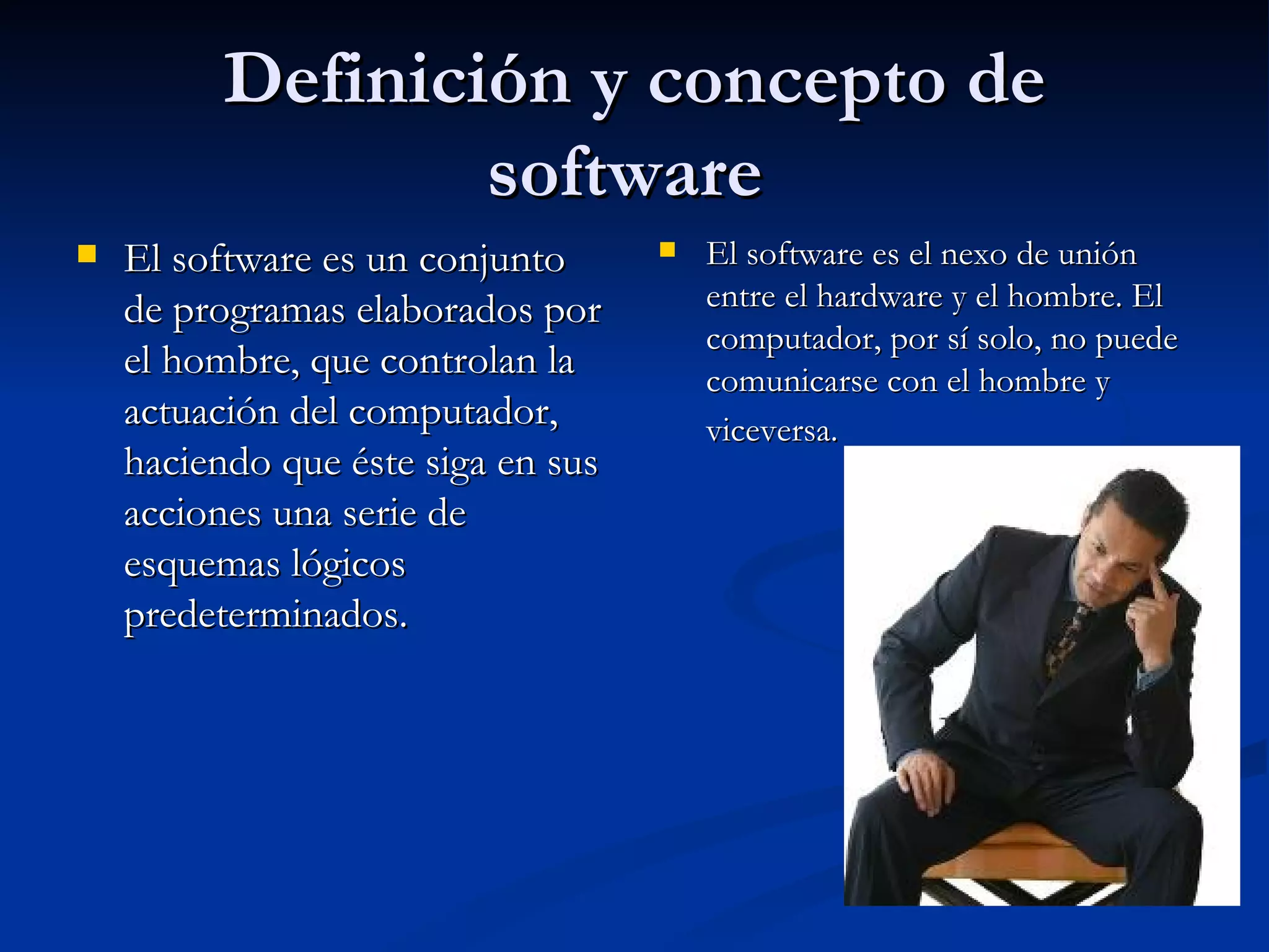 Definición y concepto de software  El software es un conjunto de programas elaborados por el hombre, que controlan la actuación del computador, haciendo que éste siga en sus acciones una serie de esquemas lógicos predeterminados. El software es el nexo de unión entre el hardware y el hombre. El computador, por sí solo, no puede comunicarse con el hombre y viceversa.   