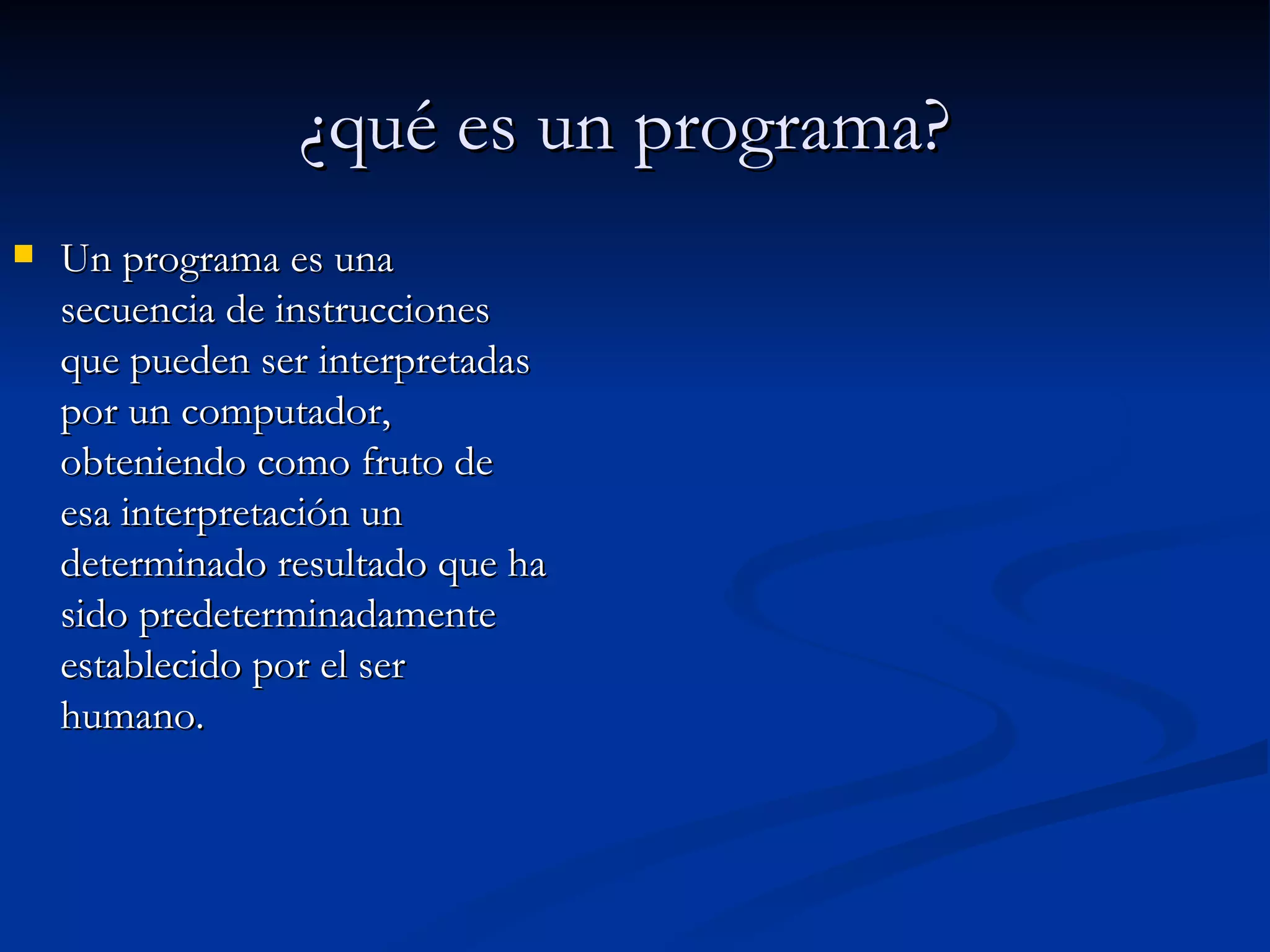¿qué es un programa?   Un programa es una secuencia de instrucciones que pueden ser interpretadas por un computador, obteniendo como fruto de esa interpretación un determinado resultado que ha sido predeterminadamente establecido por el ser humano. 
