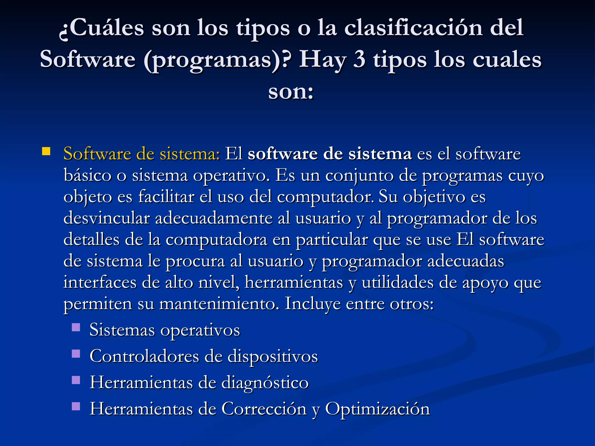 ¿Cuáles son los tipos o la clasificación del Software (programas)? Hay 3 tipos los cuales son: Software de sistema :  El  software de sistema  es el software básico o sistema operativo. Es un conjunto de programas cuyo objeto es facilitar el uso del computador .  Su objetivo es desvincular adecuadamente al usuario y al programador de los detalles de la computadora en particular que se use El software de sistema le procura al usuario y programador adecuadas interfaces de alto nivel, herramientas y utilidades de apoyo que permiten su mantenimiento. Incluye entre otros:  Sistemas operativos Controladores de dispositivos Herramientas de diagnóstico Herramientas de Corrección y Optimización 