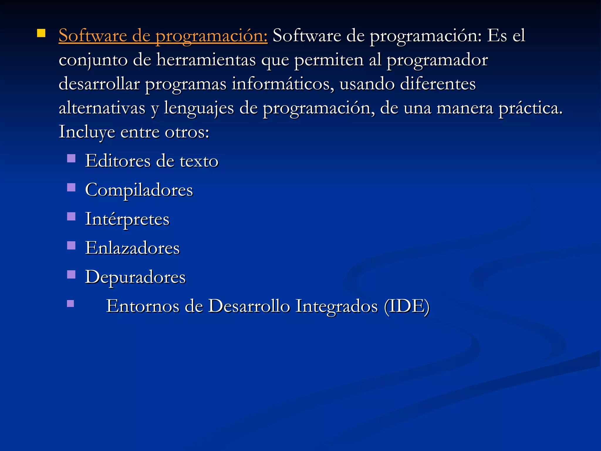 Software de programación:  Software de programación: Es el conjunto de herramientas que permiten al programador desarrollar programas informáticos, usando diferentes alternativas y lenguajes de programación, de una manera práctica. Incluye entre otros:  Editores de texto Compiladores Intérpretes Enlazadores Depuradores Entornos de Desarrollo Integrados (IDE)  