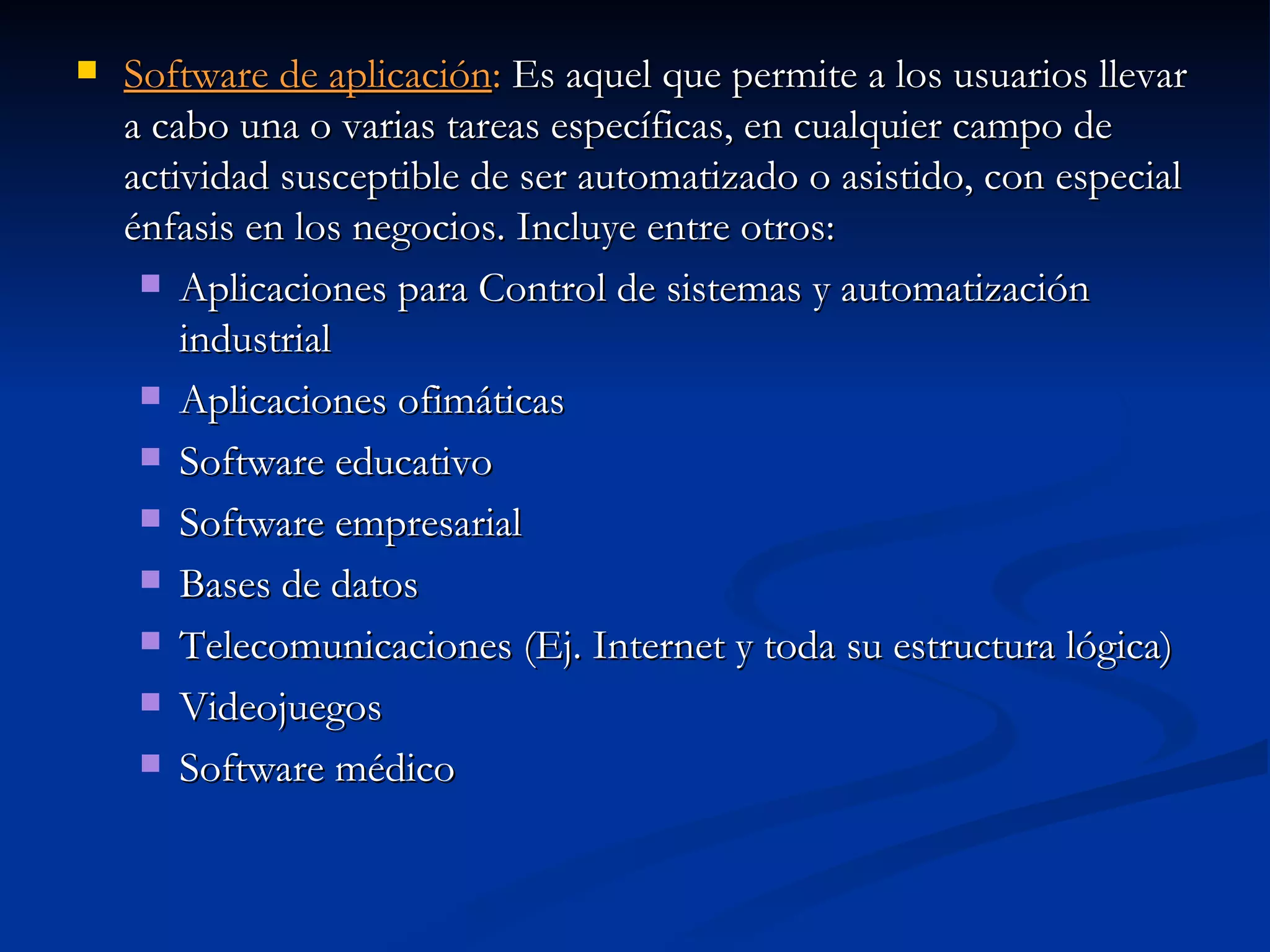 Software de aplicación :  Es aquel que permite a los usuarios llevar a cabo una o varias tareas específicas, en cualquier campo de actividad susceptible de ser automatizado o asistido, con especial énfasis en los negocios. Incluye entre otros:  Aplicaciones para Control de sistemas y automatización industrial Aplicaciones ofimáticas Software educativo Software empresarial Bases de datos Telecomunicaciones (Ej. Internet y toda su estructura lógica) Videojuegos Software médico 