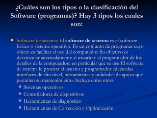 ¿Cuáles son los tipos o la clasificación del Software (programas)? Hay 3 tipos los cuales son: Software de sistema :  El  software de sistema  es el software básico o sistema operativo. Es un conjunto de programas cuyo objeto es facilitar el uso del computador .  Su objetivo es desvincular adecuadamente al usuario y al programador de los detalles de la computadora en particular que se use El software de sistema le procura al usuario y programador adecuadas interfaces de alto nivel, herramientas y utilidades de apoyo que permiten su mantenimiento. Incluye entre otros:  Sistemas operativos Controladores de dispositivos Herramientas de diagnóstico Herramientas de Corrección y Optimización 