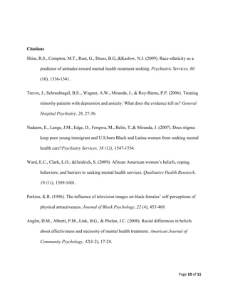 Citations

Shim, R.S., Compton, M.T., Rust, G., Druss, B.G, &Kaslow, N.J. (2009). Race-ethnicity as a

       predictor of attitudes toward mental health treatment seeking. Psychiatric Services, 60

       (10), 1336-1341.


Trevor, J., Schraufnagel, B.S.., Wagner, A.W., Miranda, J., & Roy-Barne, P.P. (2006). Treating

       minority patients with depression and anxiety: What does the evidence tell us? General

       Hospital Psychiatry, 28, 27-36.


Nadeem, E., Lange, J.M., Edge, D., Fongwa, M., Belin, T.,& Miranda, J. (2007). Does stigma

       keep poor young immigrant and U.S.born Black and Latina women from seeking mental

       health care?Psychiatry Services, 58 (12), 1547-1554.


Ward, E.C., Clark, L.O., &Heidrich, S. (2009). African American women’s beliefs, coping

       behaviors, and barriers to seeking mental health services. Qualitative Health Research,

       19 (11), 1589-1601.


Perkins, K.R. (1996). The influence of television images on black females’ self-perceptions of

       physical attractiveness. Journal of Black Psychology, 22 (4), 453-469.


Anglin, D.M., Alberti, P.M., Link, B.G., & Phelan, J.C. (2008). Racial differences in beliefs

       about effectiveness and necessity of mental health treatment. American Journal of

       Community Psychology, 42(1-2), 17-24.




                                                                                     Page 10 of 11
 