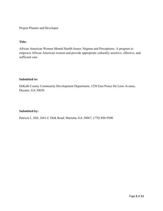 Project Planner and Developer



Title:

African American Women Mental Health Issues: Stigmas and Perceptions- A program to
empower African American women and provide appropriate culturally sensitive, effective, and
sufficient care




Submitted to:

DeKalb County Community Development Department, 1250 East Ponce De Leon Avenue,
Decatur, GA 30030




Submitted by:

Patricia L. Hill, 2681-C Delk Road, Marietta, GA 30067, (770) 896-9500




                                                                                  Page 2 of 11
 