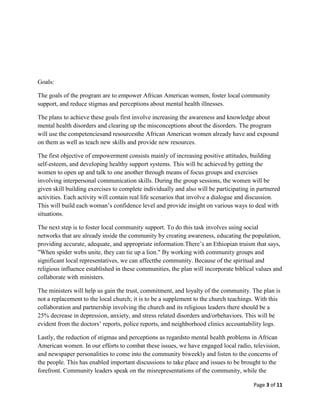 Goals:

The goals of the program are to empower African American women, foster local community
support, and reduce stigmas and perceptions about mental health illnesses.

The plans to achieve these goals first involve increasing the awareness and knowledge about
mental health disorders and clearing up the misconceptions about the disorders. The program
will use the competenciesand resourcesthe African American women already have and expound
on them as well as teach new skills and provide new resources.

The first objective of empowerment consists mainly of increasing positive attitudes, building
self-esteem, and developing healthy support systems. This will be achieved by getting the
women to open up and talk to one another through means of focus groups and exercises
involving interpersonal communication skills. During the group sessions, the women will be
given skill building exercises to complete individually and also will be participating in partnered
activities. Each activity will contain real life scenarios that involve a dialogue and discussion.
This will build each woman’s confidence level and provide insight on various ways to deal with
situations.

The next step is to foster local community support. To do this task involves using social
networks that are already inside the community by creating awareness, educating the population,
providing accurate, adequate, and appropriate information.There’s an Ethiopian truism that says,
"When spider webs unite, they can tie up a lion." By working with community groups and
significant local representatives, we can affectthe community. Because of the spiritual and
religious influence established in these communities, the plan will incorporate biblical values and
collaborate with ministers.

The ministers will help us gain the trust, commitment, and loyalty of the community. The plan is
not a replacement to the local church; it is to be a supplement to the church teachings. With this
collaboration and partnership involving the church and its religious leaders there should be a
25% decrease in depression, anxiety, and stress related disorders and/orbehaviors. This will be
evident from the doctors’ reports, police reports, and neighborhood clinics accountability logs.

Lastly, the reduction of stigmas and perceptions as regardsto mental health problems in African
American women. In our efforts to combat these issues, we have engaged local radio, television,
and newspaper personalities to come into the community biweekly and listen to the concerns of
the people. This has enabled important discussions to take place and issues to be brought to the
forefront. Community leaders speak on the misrepresentations of the community, while the

                                                                                        Page 3 of 11
 