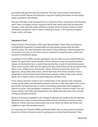personalities ask questions and seek resolutions. This type of intervention is beneficial for
everyone involved. Because the media plays a big part in getting information out and creating
images, perceptions, and attitudes.

This part of the plan can be measured by the new television shows, commercials, advertisements,
music videos, newspapers articles, magazines and all other media outlets that are being aired.
The print, visual, and audio media will begin to portray African American woman in a better
more positive perspective when it comes to telling their stories. A 30% decrease in negative
images, stories, and songs.



Statement of Need

Surgeon General, David Satcher’s 2001 report Mental Health: Culture, Race, and Ethnicity
investigated the inequalities in mental health care and treatment among racial and ethnic
minority groups. His report listed three main issues for these differences: minority groups have
less access to care, they are less likely to receive treatment for mental disorders, and the care
received is of insufficient quality.

According to Trevor (2006), minority populations were less likely to access mental health care
because of stigmas about mental disorders. African American women are exposed to double
stigmas, the fact that they have a mental illness and that they are part of racial minority group.
These women not only suffer from the stigma of having a mental illness but the perception of the
illness is also of high concern. Historically, African American women were seen as very
aggressive, strong willed, hard workers, and the back bone of the family, therefore to have a
mental illness would contradict those characteristics and place shame on the women and her
family. So it is better to deny or not acknowledge that a problem exists.

For an African American woman to have a mental illness in the opinions of the community,
society, church, family, and individuallysymbolizes that she is weak, lacks faith in God, is not a
good mother, dysfunctional when it comes to maintaining relationships and ill equipped to
function in society. These perceptions contributes to the African American woman’s low self-
esteem, identity, self-worth, and self-perception, thus adding stress and strain on her emotions
causing psychological problems.

Because of situations comparable to the Tuskegee Experiment and incidents like Sara Bartman
(Hottentot Venus), there is mistrust between medical entities and African American women.
Moreover, African American women tend to rely on the church, the family and friends, and
neighbors to cope with emotional stressors.

In a study done by Cristancho (2008) and Miranda (2003), there are also system level barriers
that prevent African American women for gaining access to mental health treatment. These


                                                                                        Page 4 of 11
 