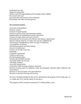 Established networks
Improved coping skills
Ability to provide understanding and knowledge to their children
Put an end to the cycle
Increased safety and security in the community
Partnerships with other external agencies


The community benefits

Awareness of the problem
Decrease violence
Creation of support groups
Increase in grocery stores and community gardens
Implementation of neighborhood watches and patrols
Creation of youth centers and social activities
Partnership and involvement with churches and religious organizations
Decision making authority of vendors moving into neighborhoods
Enforcement of neighborhood curfews for ages 18 and below.
Accountability of residents
Job training programs and skills training
Increase in employment
Creation of new jobs in the area
Internships
Cooperative agreements
Volunteer agreements
Job sharing partnerships
Suitable and affordable housing
Accessible health care services
Affordable childcare
Accessible transportation
Community health insurance programs and grants
Decrease in money spent for vandalism, crime, teen pregnancy, substance abuse, robberies, and
incarcerations
Decrease in cost of hospital visits and medication
Decrease in unlawful soliciting and loitering

The most vulnerable populations that will be influenced by this program will be youths ages 13-
21; middle age 30-45; and the elderly 65 and above.

This program will be saving the community $1.5 million dollars a year.




                                                                                     Page 6 of 11
 