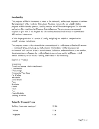 Sustainability

This program will incite businesses to invest in the community and sponsor programs to maintain
the functionality of the residents. The African American women who are helped with this
program will invest to be sponsors, funding sources, and affiliates of the program.The networks
and partnerships established will become financial donors. The program encourages each
recipient to give back to the program the services they have received in order to support other
African American women.

Within the program there is a system of charity and giving and a spirit of compassion and
empathy amongst participants.

This program ensures re-investment in the community and its residents as well as instills a sense
of community pride, ownership and participation. The residents will have sustained an
environment built on trust, privacy, mutual respect, dedication, and commitment to one another.
It guarantees success because the residents begin to support one another and have a vested
interest and loyalty to the health, viability, and welfare of the community.

Sources of revenue:

Investments
Donations (money, clothes, equipment)
Contributions
Sponsorships
Community Yard Sales
Car Washes
Bake Sales
Social Events
Fairs
Seminars
Grants
Taxes
Fees
Charitable Gifts
Vending Machines


Budget for Outreach Center

Building (insurance, mortgage)                      $2500

Utilities                                           $350

Telephone                                           $150

                                                                                      Page 7 of 11
 