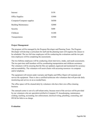 Internet                                              $150

Office Supplies                                       $3000

Computer/Computer supplies                            $4500

Building Maintenance                                  $2000

Security                                              $400

Childcare                                             $1200

Transportation                                        $2500



Project Management

The program will be managed by the Program Developer and Planning Team. The Program
Developer will develop a curriculum for staff and the planning team will organize the classes to
be scheduled. The two full time employees will be conducting the evaluations and the two part
time employees will be completing the assessments.

The two fulltime employees will be conducting client interviews, intake, and needs assessments.
The two part-time staff members will be coordinating transportation and childcare assistance.
The volunteers will be ensuring that the files are updated, organized and maintained for accuracy
and accountability. The volunteers will assist clients with accessing resources via computer
and/or telephone.

The equipment will remain under warranty and Staples and Office Depot will maintain and
service the equipment. There is also a certified technician who volunteers that will provide daily
monitoring and service on an as needed basis.

The office space will be cleaned daily by volunteers who have their own office cleaning
business.

The outreach center is sort of a self-reliant entity, because most of the services will be provided
by our volunteers who are specialist/certified in Computer IT, housekeeping, maintenance,
cooking, teaching, accounting, law enforcement, electrical wiring, plumbing, counseling, and
HVACfor little to no charge.



Evaluation




                                                                                         Page 8 of 11
 