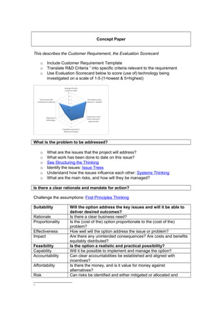 Concept Paper
This describes the Customer Requirement, the Evaluation Scorecard
o Include Customer Requirement Template
o Translate R&D Criteria 1
into specific criteria relevant to the requirement
o Use Evaluation Scorecard below to score (use of) technology being
investigated on a scale of 1-5 (1=lowest & 5=highest)
What is the problem to be addressed?
o What are the issues that the project will address?
o What work has been done to date on this issue?
o See Structuring the Thinking
o Identify the issues: Issue Trees
o Understand how the issues influence each other: Systems Thinking
o What are the main risks, and how will they be managed?
Is there a clear rationale and mandate for action?
Challenge the assumptions: First Principles Thinking
Suitability Will the option address the key issues and will it be able to
deliver desired outcomes?
Rationale Is there a clear business need?
Proportionality Is the (cost of the) option proportionate to the (cost of the)
problem?
Effectiveness How well will the option address the issue or problem?
Impact Are there any unintended consequences? Are costs and benefits
equitably distributed?
Feasibility Is the option a realistic and practical possibility?
Capability Will it be possible to implement and manage the option?
Accountability Can clear accountabilities be established and aligned with
incentives?
Affordability Is there the money, and is it value for money against
alternatives?
Risk Can risks be identified and either mitigated or allocated and
1
 