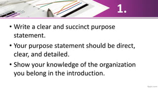 1.
• Write a clear and succinct purpose
statement.
• Your purpose statement should be direct,
clear, and detailed.
• Show your knowledge of the organization
you belong in the introduction.
 