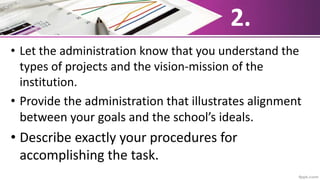 2.
• Let the administration know that you understand the
types of projects and the vision-mission of the
institution.
• Provide the administration that illustrates alignment
between your goals and the school’s ideals.
• Describe exactly your procedures for
accomplishing the task.
 