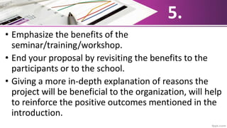 5.
• Emphasize the benefits of the
seminar/training/workshop.
• End your proposal by revisiting the benefits to the
participants or to the school.
• Giving a more in-depth explanation of reasons the
project will be beneficial to the organization, will help
to reinforce the positive outcomes mentioned in the
introduction.
 