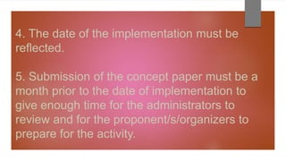 4. The date of the implementation must be
reflected.
5. Submission of the concept paper must be a
month prior to the date of implementation to
give enough time for the administrators to
review and for the proponent/s/organizers to
prepare for the activity.
 