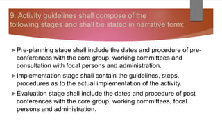 9. Activity guidelines shall compose of the
following stages and shall be stated in narrative form:
Pre-planning stage shall include the dates and procedure of pre-
conferences with the core group, working committees and
consultation with focal persons and administration.
Implementation stage shall contain the guidelines, steps,
procedures as to the actual implementation of the activity.
Evaluation stage shall include the dates and procedure of post
conferences with the core group, working committees, focal
persons and administration.
 