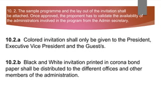 10. 2. The sample programme and the lay out of the invitation shall
be attached. Once approved, the proponent has to validate the availability of
the administrators involved in the program from the Admin secretary.
10.2.a Colored invitation shall only be given to the President,
Executive Vice President and the Guest/s.
10.2.b Black and White invitation printed in corona bond
paper shall be distributed to the different offices and other
members of the administration.
 