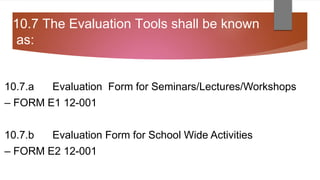 10.7 The Evaluation Tools shall be known
as:
10.7.a Evaluation Form for Seminars/Lectures/Workshops
– FORM E1 12-001
10.7.b Evaluation Form for School Wide Activities
– FORM E2 12-001
 
