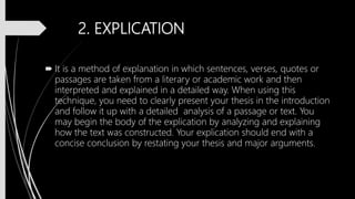 2. EXPLICATION
 It is a method of explanation in which sentences, verses, quotes or
passages are taken from a literary or academic work and then
interpreted and explained in a detailed way. When using this
technique, you need to clearly present your thesis in the introduction
and follow it up with a detailed analysis of a passage or text. You
may begin the body of the explication by analyzing and explaining
how the text was constructed. Your explication should end with a
concise conclusion by restating your thesis and major arguments.
 