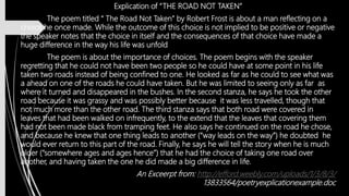 Explication of “THE ROAD NOT TAKEN”
The poem titled “ The Road Not Taken” by Robert Frost is about a man reflecting on a
choice he once made. While the outcome of this choice is not implied to be positive or negative
the speaker notes that the choice in itself and the consequences of that choice have made a
huge difference in the way his life was unfold
The poem is about the importance of choices. The poem begins with the speaker
regretting that he could not have been two people so he could have at some point in his life
taken two roads instead of being confined to one. He looked as far as he could to see what was
a ahead on one of the roads he could have taken. But he was limited to seeing only as far as
where it turned and disappeared in the bushes. In the second stanza, he says he took the other
road because it was grassy and was possibly better because it was less travelled, though that
not much more than the other road. The third stanza says that both road were covered in
leaves that had been walked on infrequently, to the extend that the leaves that covering them
had not been made black from tramping feet. He also says he continued on the road he chose,
and because he knew that one thing leads to another (“way leads on the way”) he doubted he
would ever return to this part of the road. Finally, he says he will tell the story when he is much
older (“somewhere ages and ages hence”) that he had the choice of taking one road over
another, and having taken the one he did made a big difference in life.
An Exceerpt from: http://efford.weebly.com/uploads/1/3/8/3/
13833564/poetryexplicationexample.doc
 