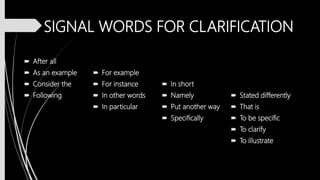 SIGNAL WORDS FOR CLARIFICATION
 After all
 As an example
 Consider the
 Following
 For example
 For instance
 In other words
 In particular
 In short
 Namely
 Put another way
 Specifically
 Stated differently
 That is
 To be specific
 To clarify
 To illustrate
 