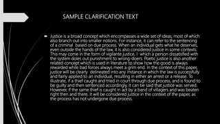 SAMPLE CLARIFICATION TEXT
 Justice is a broad concept which encompasses a wide set of ideas, most of which
also branch out into smaller notions. For instance, it can refer to the sentencing
of a criminal based on due process. When an individual gets what he deserves,
even outside the hands of the law, it is also considered justice in some contexts.
This may come in the form of vigilante justice, I which a person dissatisfied with
the system doles out punishment to wrong-doers. Poetic justice is also another
related concept which is used in literature to show how the good is always
rewarded while bad forces always meet a grim end. In the context of this paper,
justice will be clearly delineated into any instance in which the law is successfully
and fairly applied to an individual, resulting in either an arrest or a release. To
illustrate, if a thief caught and tried in court through due process, and is found to
be guilty and then sentenced accordingly, it can be said that justice was served.
However, if the same thief is caught in act by a band of villagers and was beaten
right then and there, it will be considered justice in the context of the paper, as
the process has not undergone due process.
 