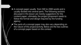  A concept paper usually from 500 to 2000 words and is
usually divided into several parts. The following sections
discussed in this lesson are merely suggestions for the
content paper; ultimately, the project proponent needs to
follow the format and design required by the funding
agency
 The parts of a concept paper may also vary depending on
the nature of the project/activity. Below are the two outlines
of a concept paper based on the context.
 