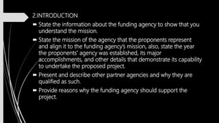 2.INTRODUCTION
 State the information about the funding agency to show that you
understand the mission.
 State the mission of the agency that the proponents represent
and align it to the funding agency’s mission, also, state the year
the proponents’ agency was established, its major
accomplishments, and other details that demonstrate its capability
to undertake the proposed project.
 Present and describe other partner agencies and why they are
qualified as such.
 Provide reasons why the funding agency should support the
project.
 