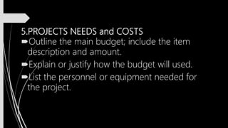 5.PROJECTS NEEDS and COSTS
Outline the main budget; include the item
description and amount.
Explain or justify how the budget will used.
List the personnel or equipment needed for
the project.
 